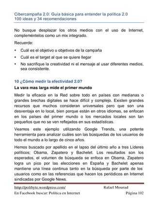 Cibercampaña 2.0: Guía básica para entender la política 2.0
100 ideas y 34 recomendaciones
http://polibyte.wordpress.com/ Rafael Mourad
En Facebook buscar: Política en Internet Página 102
No busque desplazar los otros medios con el uso de Internet,
compleméntelos como un mix integrado.
Recuerde:
• Cuál es el objetivo u objetivos de la campaña
• Cuál es el target al que se quiere llegar
• No sacrifique la creatividad ni el mensaje al usar diferentes medios,
sea consistente.
10 ¿Cómo medir la efectividad 2.0?
La vara mas larga mide el primer mundo
Medir la eficacia en la Red sobre todo en países con medianas o
grandes brechas digitales se hace difícil y complejo. Existen grandes
recursos que muchos consideran universales pero que son una
desventaja en lo local, bien porque están en otros idiomas, se enfocan
en los países del primer mundo o los mercados locales son tan
pequeños que no se ven reflejados en sus estadísticas.
Veamos este ejemplo utilizando Google Trends, una potente
herramienta para analizar cuáles son las búsquedas de los usuarios de
todo el mundo a lo largo de cinco años.
Hemos buscado por apellido en el lapso del último año a tres Líderes
políticos; Obama, Zapatero y Bachelet. Los resultados son los
esperados, el volumen de búsqueda se enfoca en Obama, Zapatero
logra un pico por las elecciones en España y Bachelet apenas
mantiene una línea continua tanto en la búsqueda por parte de los
usuarios como en las referencias que hacen los periódicos en Internet
sindicadas por Google News.
 