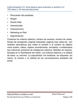 Cibercampaña 2.0: Guía básica para entender la política 2.0
100 ideas y 34 recomendaciones
http://polibyte.wordpress.com/ Rafael Mourad
En Facebook buscar: Política en Internet Página 106
• Persuasión del candidato
• Slogan
• Diseño Web
• Interactividad
• Ciberactivismo
• Marketing en Red
• Segmentación
Combinar los criterios clásicos; número de usuarios, número de visitas,
tiempo de navegación, paginas indexadas, paginas mas vistas etc., con
medidas descriptivas que midan el tamaño o el número de objetos
como audios, videos, objetos recombinados, reciclados, co-elaborados
que indicarían presencia de inteligencia colectiva. Medidas de impacto,
basadas en lo hipertextual del medio. Los enlaces externos y la calidad
de estos, su volumen. La popularidad, los trackback, las etiquetas, los
meme, el número y la calidad de las conversaciones alrededor del
portal.
 