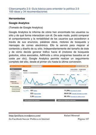 Cibercampaña 2.0: Guía básica para entender la política 2.0
100 ideas y 34 recomendaciones
http://polibyte.wordpress.com/ Rafael Mourad
En Facebook buscar: Política en Internet Página 107
Herramientas
Google Analytics
(Tomado de Google Analytics)
Google Analytics le informa de cómo han encontrado los usuarios su
sitio y de qué forma interactúan con él. De este modo, podrá comparar
el comportamiento y la rentabilidad de los usuarios que accedieron a
través de sus anuncios, palabras clave, motores de búsqueda y
mensajes de correo electrónico. Ello le servirá para mejorar el
contenido y diseño de su sitio. Independientemente del tamaño de éste
y de cómo decida generar tráfico hacia él (motores de búsqueda
gratuitos, sitios asociados, AdWords u otros programas basados en el
coste por clic), Google Analytics permite realizar un seguimiento
completo del sitio, desde el primer clic hasta la última conversión.
 