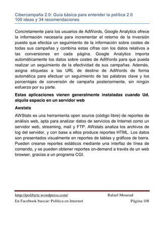 Cibercampaña 2.0: Guía básica para entender la política 2.0
100 ideas y 34 recomendaciones
http://polibyte.wordpress.com/ Rafael Mourad
En Facebook buscar: Política en Internet Página 108
Concretamente para los usuarios de AdWords, Google Analytics ofrece
la información necesaria para incrementar el retorno de la inversión
puesto que efectúa un seguimiento de la información sobre costes de
todas sus campañas y combina estas cifras con los datos relativos a
las conversiones en cada página. Google Analytics importa
automáticamente los datos sobre costes de AdWords para que pueda
realizar un seguimiento de la efectividad de sus campañas. Además,
asigna etiquetas a las URL de destino de AdWords de forma
automática para efectuar un seguimiento de las palabras clave y los
porcentajes de conversión de campaña posteriormente, sin ningún
esfuerzo por su parte.
Estas aplicaciones vienen generalmente instaladas cuando Ud.
alquila espacio en un servidor web
Awstats
AWStats es una herramienta open source (código libre) de reportes de
análisis web, apta para analizar datos de servicios de Internet como un
servidor web, streaming, mail y FTP. AWstats analiza los archivos de
log del servidor, y con base a ellos produce reportes HTML. Los datos
son presentados visualmente en reportes de tablas y gráficos de barra.
Pueden crearse reportes estáticos mediante una interfaz de línea de
comando, y se pueden obtener reportes on-demand a través de un web
browser, gracias a un programa CGI.
 