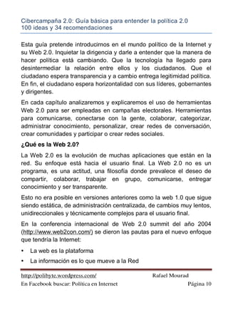 Cibercampaña 2.0: Guía básica para entender la política 2.0
100 ideas y 34 recomendaciones
http://polibyte.wordpress.com/ Rafael Mourad
En Facebook buscar: Política en Internet Página 10
Esta guía pretende introducirnos en el mundo político de la Internet y
su Web 2.0. Inquietar la dirigencia y darle a entender que la manera de
hacer política está cambiando. Que la tecnología ha llegado para
desintermediar la relación entre ellos y los ciudadanos. Que el
ciudadano espera transparencia y a cambio entrega legitimidad política.
En fin, el ciudadano espera horizontalidad con sus líderes, gobernantes
y dirigentes.
En cada capítulo analizaremos y explicaremos el uso de herramientas
Web 2.0 para ser empleadas en campañas electorales. Herramientas
para comunicarse, conectarse con la gente, colaborar, categorizar,
administrar conocimiento, personalizar, crear redes de conversación,
crear comunidades y participar o crear redes sociales.
¿Qué es la Web 2.0?
La Web 2.0 es la evolución de muchas aplicaciones que están en la
red. Su enfoque está hacia el usuario final. La Web 2.0 no es un
programa, es una actitud, una filosofía donde prevalece el deseo de
compartir, colaborar, trabajar en grupo, comunicarse, entregar
conocimiento y ser transparente.
Esto no era posible en versiones anteriores como la web 1.0 que sigue
siendo estática, de administración centralizada, de cambios muy lentos,
unidireccionales y técnicamente complejos para el usuario final.
En la conferencia internacional de Web 2.0 summit del año 2004
(http://www.web2con.com/) se dieron las pautas para el nuevo enfoque
que tendría la Internet:
• La web es la plataforma
• La información es lo que mueve a la Red
 
