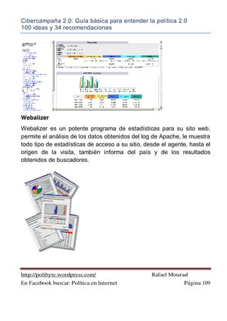 Cibercampaña 2.0: Guía básica para entender la política 2.0
100 ideas y 34 recomendaciones
http://polibyte.wordpress.com/ Rafael Mourad
En Facebook buscar: Política en Internet Página 109
Webalizer
Webalizer es un potente programa de estadísticas para su sito web,
permite el análisis de los datos obtenidos del log de Apache, le muestra
todo tipo de estadísticas de acceso a su sitio, desde el agente, hasta el
origen de la visita, también informa del país y de los resultados
obtenidos de buscadores.
 