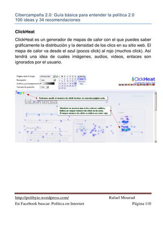 Cibercampaña 2.0: Guía básica para entender la política 2.0
100 ideas y 34 recomendaciones
http://polibyte.wordpress.com/ Rafael Mourad
En Facebook buscar: Política en Internet Página 110
ClickHeat
ClickHeat es un generador de mapas de calor con el que puedes saber
gráficamente la distribución y la densidad de los clics en su sitio web. El
mapa de calor va desde el azul (pocos click) al rojo (muchos click). Así
tendrá una idea de cuales imágenes, audios, videos, enlaces son
ignorados por el usuario.
 