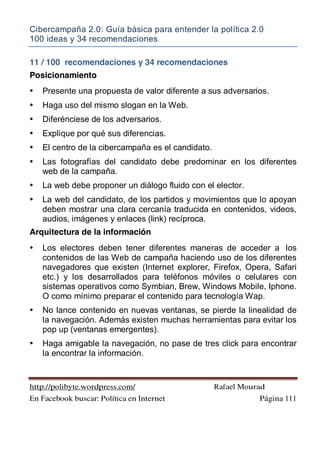 Cibercampaña 2.0: Guía básica para entender la política 2.0
100 ideas y 34 recomendaciones
http://polibyte.wordpress.com/ Rafael Mourad
En Facebook buscar: Política en Internet Página 111
11 / 100 recomendaciones y 34 recomendaciones
Posicionamiento
• Presente una propuesta de valor diferente a sus adversarios.
• Haga uso del mismo slogan en la Web.
• Diferénciese de los adversarios.
• Explique por qué sus diferencias.
• El centro de la cibercampaña es el candidato.
• Las fotografías del candidato debe predominar en los diferentes
web de la campaña.
• La web debe proponer un diálogo fluido con el elector.
• La web del candidato, de los partidos y movimientos que lo apoyan
deben mostrar una clara cercanía traducida en contenidos, videos,
audios, imágenes y enlaces (link) recíproca.
Arquitectura de la información
• Los electores deben tener diferentes maneras de acceder a los
contenidos de las Web de campaña haciendo uso de los diferentes
navegadores que existen (Internet explorer, Firefox, Opera, Safari
etc.) y los desarrollados para teléfonos móviles o celulares con
sistemas operativos como Symbian, Brew, Windows Mobile, Iphone.
O como mínimo preparar el contenido para tecnología Wap.
• No lance contenido en nuevas ventanas, se pierde la linealidad de
la navegación. Además existen muchas herramientas para evitar los
pop up (ventanas emergentes).
• Haga amigable la navegación, no pase de tres click para encontrar
la encontrar la información.
 
