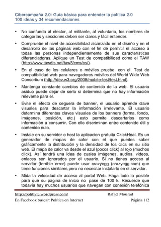 Cibercampaña 2.0: Guía básica para entender la política 2.0
100 ideas y 34 recomendaciones
http://polibyte.wordpress.com/ Rafael Mourad
En Facebook buscar: Política en Internet Página 112
• No confunda al elector, al militante, al voluntario, los nombres de
categorías y secciones deben ser claros y fácil entender.
• Compruebe el nivel de accesibilidad alcanzado en el diseño y en el
desarrollo de las páginas web con el fin de permitir el acceso a
todas las personas independientemente de sus características
diferenciadoras. Aplique un Test de compatibilidad como el TAW
(http://www.tawdis.net/taw3/cms/es/).
• En el caso de los celulares o móviles pruebe con el Test de
compatibilidad web para navegadores móviles del World Wide Web
Consortium (http://dev.w3.org/2008/mobile-test/test.html).
• Mantenga constante cambios de contenido de la web. El usuario
asiduo puede dejar de serlo si determina que no hay información
relevante para el.
• Evite el efecto de ceguera de banner, el usuario aprende clave
visuales para descartar la información irrelevante. El usuario
determina diferentes claves visuales de los banners (forma, fondo,
imágenes, posición, etc.) esto permite descartarlos como
información a consumir. Con ello discriminan entre contenido útil y
contenido nulo.
• Instale en su servidor o host la aplicacion gratuita CkickHeat. Es un
generador de mapas de calor con el que puedes saber
gráficamente la distribución y la densidad de los clics en su sitio
web. El mapa de calor va desde el azul (pocos click) al rojo (muchos
click). Así tendrá una idea de cuales imágenes, audios, videos,
enlaces son ignorados por el usuario. Si no tienes acceso al
servidor (terrible error) puede usar crazyegg (crazyegg.com) que
tiene funciones similares pero no necesitar instalarlo en el servidor.
• Mida la velocidad de acceso al portal Web. Haga todo lo posible
para que su pagina de inicio no pase de 100 k. Recuerde que
todavía hay muchos usuarios que navegan con conexión telefónica
 