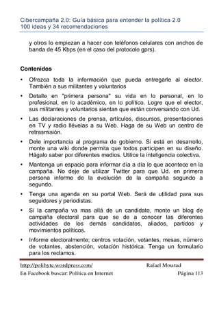 Cibercampaña 2.0: Guía básica para entender la política 2.0
100 ideas y 34 recomendaciones
http://polibyte.wordpress.com/ Rafael Mourad
En Facebook buscar: Política en Internet Página 113
y otros lo empiezan a hacer con teléfonos celulares con anchos de
banda de 45 Kbps (en el caso del protocolo gprs).
Contenidos
• Ofrezca toda la información que pueda entregarle al elector.
También a sus militantes y voluntarios
• Detalle en "primera persona" su vida en lo personal, en lo
profesional, en lo académico, en lo político. Logre que el elector,
sus militantes y voluntarios sientan que están conversando con Ud.
• Las declaraciones de prensa, artículos, discursos, presentaciones
en TV y radio llévelas a su Web. Haga de su Web un centro de
retrasmisión.
• Dele importancia al programa de gobierno. Si está en desarrollo,
monte una wiki donde permita que todos participen en su diseño.
Hágalo saber por diferentes medios. Utilice la inteligencia colectiva.
• Mantenga un espacio para informar día a día lo que acontece en la
campaña. No deje de utilizar Twitter para que Ud. en primera
persona informe de la evolución de la campaña segundo a
segundo.
• Tenga una agenda en su portal Web. Será de utilidad para sus
seguidores y periodistas.
• Si la campaña va mas allá de un candidato, monte un blog de
campaña electoral para que se de a conocer las diferentes
actividades de los demás candidatos, aliados, partidos y
movimientos políticos.
• Informe electoralmente; centros votación, votantes, mesas, número
de votantes, abstención, votación histórica. Tenga un formulario
para los reclamos.
 