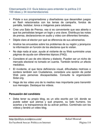 Cibercampaña 2.0: Guía básica para entender la política 2.0
100 ideas y 34 recomendaciones
http://polibyte.wordpress.com/ Rafael Mourad
En Facebook buscar: Política en Internet Página 114
• Pídale a sus programadores y diseñadores que desarrollen juegos
en flash relacionados con los temas de campaña, fondos de
pantalla, toolsbar, tonos e imágenes para celulares.
• Cree una Sala de Prensa, vea si es conveniente que sea abierta o
que los periodistas tengan un login y una clave. Distribuya las notas
de prensa, declaraciones en audio y video con diferentes formatos.
• Déjele claro al elector por qué se diferencia de sus adversarios.
• Analice las encuestas sobre los problemas de su región y jerarquice
la información en función de los electores que le visitan.
• No deje nada al azar, ayude al visitante de su Web suministre unas
páginas de ayuda con diferentes tópicos (FAQ).
• Considere el uso de otro idioma y dialecto. Pueden ser un nicho de
mercado electoral no tomado en cuenta. También tendría un efecto
mediático.
• El invidente, el que tiene deficiencia visual, dificultades motrices o
sordera también son Ciudadanos, considere una opción de portal
Web para personas discapacitadas. Consulte la organización
Sidar.org.
• Haga de los video uno de lo medios mas importante para transmitir
sus mensajes. Destaque los videos.
Persuasión del candidato
• Debe tener su propio blog, es un sitio escrito por Ud. donde se
puede saber qué piensa y qué propone, su lado humano, los
aciertos y la transparencia de su activar político. Combínalo con los
videos y tendrá un video blog.
 