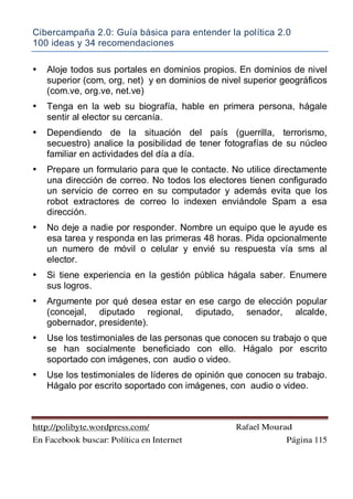 Cibercampaña 2.0: Guía básica para entender la política 2.0
100 ideas y 34 recomendaciones
http://polibyte.wordpress.com/ Rafael Mourad
En Facebook buscar: Política en Internet Página 115
• Aloje todos sus portales en dominios propios. En dominios de nivel
superior (com, org, net) y en dominios de nivel superior geográficos
(com.ve, org.ve, net.ve)
• Tenga en la web su biografía, hable en primera persona, hágale
sentir al elector su cercanía.
• Dependiendo de la situación del país (guerrilla, terrorismo,
secuestro) analice la posibilidad de tener fotografías de su núcleo
familiar en actividades del día a día.
• Prepare un formulario para que le contacte. No utilice directamente
una dirección de correo. No todos los electores tienen configurado
un servicio de correo en su computador y además evita que los
robot extractores de correo lo indexen enviándole Spam a esa
dirección.
• No deje a nadie por responder. Nombre un equipo que le ayude es
esa tarea y responda en las primeras 48 horas. Pida opcionalmente
un numero de móvil o celular y envié su respuesta vía sms al
elector.
• Si tiene experiencia en la gestión pública hágala saber. Enumere
sus logros.
• Argumente por qué desea estar en ese cargo de elección popular
(concejal, diputado regional, diputado, senador, alcalde,
gobernador, presidente).
• Use los testimoniales de las personas que conocen su trabajo o que
se han socialmente beneficiado con ello. Hágalo por escrito
soportado con imágenes, con audio o video.
• Use los testimoniales de líderes de opinión que conocen su trabajo.
Hágalo por escrito soportado con imágenes, con audio o video.
 