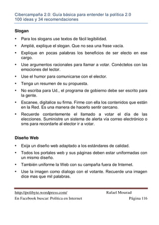 Cibercampaña 2.0: Guía básica para entender la política 2.0
100 ideas y 34 recomendaciones
http://polibyte.wordpress.com/ Rafael Mourad
En Facebook buscar: Política en Internet Página 116
Slogan
• Para los slogans use textos de fácil legibilidad.
• Amplié, explique el slogan. Que no sea una frase vacía.
• Explique en pocas palabras los beneficios de ser electo en ese
cargo.
• Use argumentos racionales para llamar a votar. Conéctelos con las
emociones del lector.
• Use el humor para comunicarse con el elector.
• Tenga un resumen de su propuesta.
• No escriba para Ud., el programa de gobierno debe ser escrito para
la gente.
• Escanee, digitalice su firma. Firme con ella los contenidos que están
en la Red. Es una manera de hacerlo sentir cercano.
• Recuerde contantemente el llamado a votar el día de las
elecciones. Suministre un sistema de alerta vía correo electrónico o
sms para recordarle al elector ir a votar.
Diseño Web
• Exija un diseño web adaptado a los estándares de calidad.
• Todos los portales web y sus páginas deben estar uniformadas con
un mismo diseño.
• También uniforme la Web con su campaña fuera de Internet.
• Use la imagen como dialogo con el votante. Recuerde una imagen
dice mas que mil palabras.
 