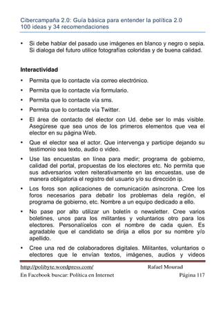 Cibercampaña 2.0: Guía básica para entender la política 2.0
100 ideas y 34 recomendaciones
http://polibyte.wordpress.com/ Rafael Mourad
En Facebook buscar: Política en Internet Página 117
• Si debe hablar del pasado use imágenes en blanco y negro o sepia.
Si dialoga del futuro utilice fotografías coloridas y de buena calidad.
Interactividad
• Permita que lo contacte vía correo electrónico.
• Permita que lo contacte vía formulario.
• Permita que lo contacte vía sms.
• Permita que lo contacte vía Twitter.
• El área de contacto del elector con Ud. debe ser lo más visible.
Asegúrese que sea unos de los primeros elementos que vea el
elector en su página Web.
• Que el elector sea el actor. Que intervenga y participe dejando su
testimonio sea texto, audio o video.
• Use las encuestas en línea para medir; programa de gobierno,
calidad del portal, propuestas de los electores etc. No permita que
sus adversarios voten reiterativamente en las encuestas, use de
manera obligatoria el registro del usuario y/o su dirección ip.
• Los foros son aplicaciones de comunicación asíncrona. Cree los
foros necesarios para debatir los problemas dela región, el
programa de gobierno, etc. Nombre a un equipo dedicado a ello.
• No pase por alto utilizar un boletín o newsletter. Cree varios
boletines, unos para los militantes y voluntarios otro para los
electores. Personalícelos con el nombre de cada quien. Es
agradable que el candidato se dirija a ellos por su nombre y/o
apellido.
• Cree una red de colaboradores digitales. Militantes, voluntarios o
electores que le envían textos, imágenes, audios y videos
 