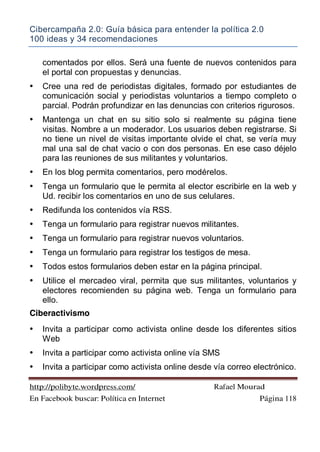 Cibercampaña 2.0: Guía básica para entender la política 2.0
100 ideas y 34 recomendaciones
http://polibyte.wordpress.com/ Rafael Mourad
En Facebook buscar: Política en Internet Página 118
comentados por ellos. Será una fuente de nuevos contenidos para
el portal con propuestas y denuncias.
• Cree una red de periodistas digitales, formado por estudiantes de
comunicación social y periodistas voluntarios a tiempo completo o
parcial. Podrán profundizar en las denuncias con criterios rigurosos.
• Mantenga un chat en su sitio solo si realmente su página tiene
visitas. Nombre a un moderador. Los usuarios deben registrarse. Si
no tiene un nivel de visitas importante olvide el chat, se vería muy
mal una sal de chat vacio o con dos personas. En ese caso déjelo
para las reuniones de sus militantes y voluntarios.
• En los blog permita comentarios, pero modérelos.
• Tenga un formulario que le permita al elector escribirle en la web y
Ud. recibir los comentarios en uno de sus celulares.
• Redifunda los contenidos vía RSS.
• Tenga un formulario para registrar nuevos militantes.
• Tenga un formulario para registrar nuevos voluntarios.
• Tenga un formulario para registrar los testigos de mesa.
• Todos estos formularios deben estar en la página principal.
• Utilice el mercadeo viral, permita que sus militantes, voluntarios y
electores recomienden su página web. Tenga un formulario para
ello.
Ciberactivismo
• Invita a participar como activista online desde los diferentes sitios
Web
• Invita a participar como activista online vía SMS
• Invita a participar como activista online desde vía correo electrónico.
 