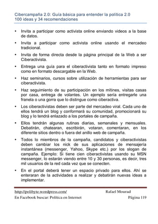 Cibercampaña 2.0: Guía básica para entender la política 2.0
100 ideas y 34 recomendaciones
http://polibyte.wordpress.com/ Rafael Mourad
En Facebook buscar: Política en Internet Página 119
• Invita a participar como activista online enviando videos a la base
de datos.
• Invita a participar como activista online usando el mercadeo
tradicional.
• Invita de forma directa desde la página principal de la Web a ser
Ciberactivista.
• Entrega una guía para el ciberactivista tanto en formato impreso
como en formato descargable en la Web.
• Haz seminarios, cursos sobre utilización de herramientas para ser
ciberactivista.
• Haz seguimiento de su participación en los mítines, visitas casas
por casa, entrega de volantes. Un ejemplo sería entregarle una
franela o una gorra que lo distingue como ciberactiva.
• Los ciberactivistas deben ser parte del mercadeo viral. Cada uno de
ellos tendrá un blog y conformará su comunidad, promocionará su
blog y lo tendrá enlazado a los portales de campaña.
• Ellos tendrán algunas rutinas diarias, semanales y mensuales.
Debatirán, chatearan, escribirán, votaran, comentaran, en los
diferente sitios dentro o fuera del anillo web de campaña.
• Todos lo miembros de la campaña, candidatos y ciberactivistas
deben cambiar los nick de sus aplicaciones de mensajería
instantánea (messenger, Yahoo, Skype etc.) por los slogan de
campaña. Ejemplo: Si tiene cien ciberactivistas usando su MSN
messenger, lo estarán viendo entre 10 y 30 personas, es decir, tres
mil usuarios de la red cada vez que se conecten.
• En el portal deberá tener un espacio privado para ellos. Ahí se
enteraran de la actividades a realizar y debatirán nuevas ideas a
implementar.
 