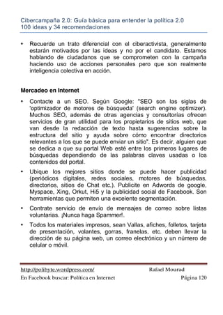 Cibercampaña 2.0: Guía básica para entender la política 2.0
100 ideas y 34 recomendaciones
http://polibyte.wordpress.com/ Rafael Mourad
En Facebook buscar: Política en Internet Página 120
• Recuerde un trato diferencial con el ciberactivista, generalmente
estarán motivados por las ideas y no por el candidato. Estamos
hablando de ciudadanos que se comprometen con la campaña
haciendo uso de acciones personales pero que son realmente
inteligencia colectiva en acción.
Mercadeo en Internet
• Contacte a un SEO. Según Google: "SEO son las siglas de
'optimizador de motores de búsqueda' (search engine optimizer).
Muchos SEO, además de otras agencias y consultorías ofrecen
servicios de gran utilidad para los propietarios de sitios web, que
van desde la redacción de texto hasta sugerencias sobre la
estructura del sitio y ayuda sobre cómo encontrar directorios
relevantes a los que se puede enviar un sitio". Es decir, alguien que
se dedica a que su portal Web esté entre los primeros lugares de
búsquedas dependiendo de las palabras claves usadas o los
contenidos del portal.
• Ubique los mejores sitios donde se puede hacer publicidad
(periódicos digitales, redes sociales, motores de búsquedas,
directorios, sitios de Chat etc.). Publicite en Adwords de google,
Myspace, Xing, Orkut, Hi5 y la publicidad social de Facebook. Son
herramientas que permiten una excelente segmentación.
• Contrate servicio de envío de mensajes de correo sobre listas
voluntarias. ¡Nunca haga Spammer!.
• Todos los materiales impresos, sean Vallas, afiches, folletos, tarjeta
de presentación, volantes, gorras, franelas, etc. deben llevar la
dirección de su página web, un correo electrónico y un número de
celular o móvil.
 