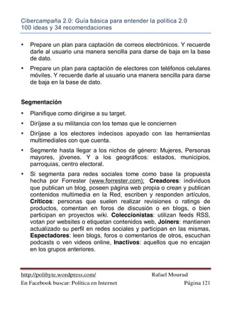 Cibercampaña 2.0: Guía básica para entender la política 2.0
100 ideas y 34 recomendaciones
http://polibyte.wordpress.com/ Rafael Mourad
En Facebook buscar: Política en Internet Página 121
• Prepare un plan para captación de correos electrónicos. Y recuerde
darle al usuario una manera sencilla para darse de baja en la base
de dato.
• Prepare un plan para captación de electores con teléfonos celulares
móviles. Y recuerde darle al usuario una manera sencilla para darse
de baja en la base de dato.
Segmentación
• Planifique como dirigirse a su target.
• Diríjase a su militancia con los temas que le conciernen
• Diríjase a los electores indecisos apoyado con las herramientas
multimediales con que cuenta.
• Segmente hasta llegar a los nichos de género: Mujeres, Personas
mayores, jóvenes. Y a los geográficos: estados, municipios,
parroquias, centro electoral.
• Si segmenta para redes sociales tome como base la propuesta
hecha por Forrester (www.forrester.com); Creadores: individuos
que publican un blog, poseen página web propia o crean y publican
contenidos multimedia en la Red, escriben y responden artículos,
Críticos: personas que suelen realizar revisiones o ratings de
productos, comentan en foros de discusión o en blogs, o bien
participan en proyectos wiki. Coleccionistas: utilizan feeds RSS,
votan por websites o etiquetan contenidos web, Joiners: mantienen
actualizado su perfil en redes sociales y participan en las mismas,
Espectadores: leen blogs, foros o comentarios de otros, escuchan
podcasts o ven videos online, Inactivos: aquellos que no encajan
en los grupos anteriores.
 