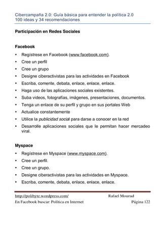 Cibercampaña 2.0: Guía básica para entender la política 2.0
100 ideas y 34 recomendaciones
http://polibyte.wordpress.com/ Rafael Mourad
En Facebook buscar: Política en Internet Página 122
Participación en Redes Sociales
Facebook
• Regístrese en Facebook (www.facebook.com).
• Cree un perfil
• Cree un grupo
• Designe ciberactivistas para las actividades en Facebook
• Escriba, comente, debata, enlace, enlace, enlace.
• Haga uso de las aplicaciones sociales existentes.
• Suba videos, fotografías, imágenes, presentaciones, documentos.
• Tenga un enlace de su perfil y grupo en sus portales Web
• Actualice constantemente
• Utilice la publicidad social para darse a conocer en la red
• Desarrolle aplicaciones sociales que le permitan hacer mercadeo
viral.
Myspace
• Regístrese en Myspace (www.myspace.com).
• Cree un perfil.
• Cree un grupo.
• Designe ciberactivistas para las actividades en Myspace.
• Escriba, comente, debata, enlace, enlace, enlace.
 