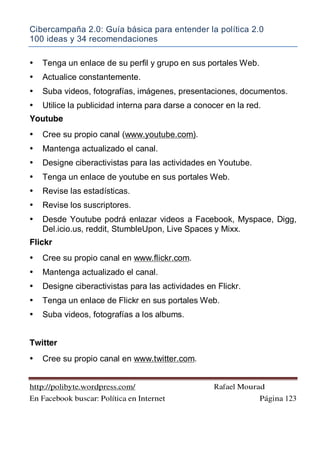 Cibercampaña 2.0: Guía básica para entender la política 2.0
100 ideas y 34 recomendaciones
http://polibyte.wordpress.com/ Rafael Mourad
En Facebook buscar: Política en Internet Página 123
• Tenga un enlace de su perfil y grupo en sus portales Web.
• Actualice constantemente.
• Suba videos, fotografías, imágenes, presentaciones, documentos.
• Utilice la publicidad interna para darse a conocer en la red.
Youtube
• Cree su propio canal (www.youtube.com).
• Mantenga actualizado el canal.
• Designe ciberactivistas para las actividades en Youtube.
• Tenga un enlace de youtube en sus portales Web.
• Revise las estadísticas.
• Revise los suscriptores.
• Desde Youtube podrá enlazar videos a Facebook, Myspace, Digg,
Del.icio.us, reddit, StumbleUpon, Live Spaces y Mixx.
Flickr
• Cree su propio canal en www.flickr.com.
• Mantenga actualizado el canal.
• Designe ciberactivistas para las actividades en Flickr.
• Tenga un enlace de Flickr en sus portales Web.
• Suba videos, fotografías a los albums.
Twitter
• Cree su propio canal en www.twitter.com.
 