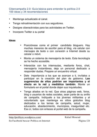 Cibercampaña 2.0: Guía básica para entender la política 2.0
100 ideas y 34 recomendaciones
http://polibyte.wordpress.com/ Rafael Mourad
En Facebook buscar: Política en Internet Página 124
• Mantenga actualizado el canal.
• Tenga retroalimentación con sus seguidores.
• Designe ciberactivistas para las actividades en Twitter.
• Incorpore Twitter a su portal
Ideas
• Posiciónese como el primer candidato bloguero. Hay
muchas maneras de escribir para el blog, vía celular con
mensajes de texto o con conexión a Internet desde su
celular o móvil.
• Monte un sistema de mensajería de texto. Esta tecnología
se ha hecho accesible.
• Interactúe con los internautas, mediante foros, chat,
mensajería instantánea, deja un personal dedicado a
responder dudas. Prepare un encuentro virtual.
• Dele importancia a los que se acercan a ti, invítalos a
participar en la creación del plan de gobierno. Las
sugerencias de ellos podrían ser importantes y el
efecto en la red y mediático también. Monte un
formulario en el portal donde dejen sus inquietudes.
• Tenga aliados en la red. Que otras páginas web, foros,
blog o usuarios de redes sociales, sean parte de su anillo
de campaña. Indíquele a los jóvenes militantes y al
voluntariado que mantenga es sitios gratuitos blog
dedicados a los temas de campaña, salud, mujer,
educación, abastecimiento, municipios, inseguridad etc.
Eso sí, todos con enlaces al portal web de la campaña.
 