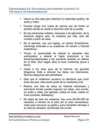 Cibercampaña 2.0: Guía básica para entender la política 2.0
100 ideas y 34 recomendaciones
http://polibyte.wordpress.com/ Rafael Mourad
En Facebook buscar: Política en Internet Página 125
• Utilice su sitio web para distribuir lo materiales grafico, de
audio y video.
• Cuando tenga una rueda de prensa use de fondo un
pendón donde se repita la dirección web de su portal.
• En las entrevistas radiales, impresas o de televisión, de la
dirección página web. no empiece por http, solo del
nombre a partir de www.
• De el ejemplo, use una laptop, un celular Smartphone,
mantenga enterada a su audiencia vía celular o internet
inalámbrico.
• Tienes la oportunidad de realizar la campaña más
participativa y abierta si logra emocionar a los
electores/cibernautas y los convierte también en líderes
en la Red. Que hagan ellos el buzz marketing (boca a
boca).
• Capte a los ciber gurú de la Internet, los grandes
blogueros, Dale a conocer tus ideas, tus intenciones.
Muchos blogueros son periodistas.
• Deje que le colaboren usuarios no electores que vivan
fuera del país, ellos serán parte de su marketing viral.
• Realice una lista de sitios en Internet nacionales y
extranjero donde puedas exponer tus ideas, sea escrito,
en audio o video, por ejemplo, radios en línea, videos en
línea (youtube, dalealplay).
• No dejes de lado los celulares, hay unos 26.000.000 de
celulares o móviles en el país (en el caso venezolano),
úselo para convocar su gente y para mandarle mensaje a
su lista de celulares. Combínelo con la red.
 
