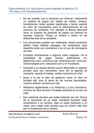 Cibercampaña 2.0: Guía básica para entender la política 2.0
100 ideas y 34 recomendaciones
http://polibyte.wordpress.com/ Rafael Mourad
En Facebook buscar: Política en Internet Página 126
• De ser posible usa la donación por Internet, implemente
un sistema de pagos con tarjeta de crédito, cheque,
transferencia, todas quedan registradas y tienen soporte
en caso de necesitarlos para la administración de los
recursos de campaña. Por ejemplo el Banco Mercantil
tiene un sistema de pasarela de pagos vía Internet en
moneda nacional. Ponga un enlace o botón en las
diferentes web de la campaña.
• Las donaciones pueden ser materiales, desde productos
gráfico hasta tarjetas prepagos, las necesitaras para
repartirla entre sus voluntarios o en el uso de mensajería
de texto.
• Contacte directamente a algunos sitios insignias. Ve la
posibilidad de pagar banner publicitarios en;
globovision.com, unionrario.net, elnacional.com, eud.com,
noticierodigital.com, noticias24.com y en Facebook.
• Indíquele a su equipo técnico que te desarrolle un espacio
privado para sus voluntarios, lleve ahí la agenda de
campaña, reparte el trabajo, realice reuniones en chat.
• Suba a la red el plan de gobierno como un libro en
formato pdf, toca el tema de las nuevas tecnologías,
muchos estarán contento por ello.
• Alfabetice digitalmente a la militancia y a los voluntarios,
muchos de ellos llevaran el trabajo electoral de la red a la
calle.
• Sus visitantes asumen que están tratando con Ud. Nunca
de la sensación de no estar. Escriba!!! Escriba!! Deje
comentarios a su nombre, deje un audio (podcast) o un
video, pero sobre todo escriba que es mucho más fácil
por lo complicado de su tiempo.
 