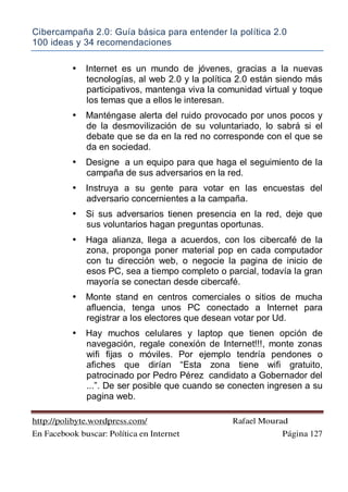 Cibercampaña 2.0: Guía básica para entender la política 2.0
100 ideas y 34 recomendaciones
http://polibyte.wordpress.com/ Rafael Mourad
En Facebook buscar: Política en Internet Página 127
• Internet es un mundo de jóvenes, gracias a la nuevas
tecnologías, al web 2.0 y la política 2.0 están siendo más
participativos, mantenga viva la comunidad virtual y toque
los temas que a ellos le interesan.
• Manténgase alerta del ruido provocado por unos pocos y
de la desmovilización de su voluntariado, lo sabrá si el
debate que se da en la red no corresponde con el que se
da en sociedad.
• Designe a un equipo para que haga el seguimiento de la
campaña de sus adversarios en la red.
• Instruya a su gente para votar en las encuestas del
adversario concernientes a la campaña.
• Si sus adversarios tienen presencia en la red, deje que
sus voluntarios hagan preguntas oportunas.
• Haga alianza, llega a acuerdos, con los cibercafé de la
zona, proponga poner material pop en cada computador
con tu dirección web, o negocie la pagina de inicio de
esos PC, sea a tiempo completo o parcial, todavía la gran
mayoría se conectan desde cibercafé.
• Monte stand en centros comerciales o sitios de mucha
afluencia, tenga unos PC conectado a Internet para
registrar a los electores que desean votar por Ud.
• Hay muchos celulares y laptop que tienen opción de
navegación, regale conexión de Internet!!!, monte zonas
wifi fijas o móviles. Por ejemplo tendría pendones o
afiches que dirían “Esta zona tiene wifi gratuito,
patrocinado por Pedro Pérez candidato a Gobernador del
...”. De ser posible que cuando se conecten ingresen a su
pagina web.
 