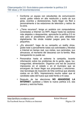 Cibercampaña 2.0: Guía básica para entender la política 2.0
100 ideas y 34 recomendaciones
http://polibyte.wordpress.com/ Rafael Mourad
En Facebook buscar: Política en Internet Página 128
• Conforme un equipo con estudiantes de comunicación
social, grabe videos en alta resolución y audio de sus
giras, eventos y declaraciones, hazlo llegar vía Red o
personalmente a las estaciones de televisión y radios de
la zona.
• ¿Tiene recursos?, tenga un autobús con computadoras
conectadas a Internet vía WIFI, llegue hasta los sectores
más alejados o desposeídos, aproveche la política 2.0 no
solo para el proselitismo político sino para alfabetizar
digitalmente. No olvide instalar juegos para los más
pequeños.
• ¿Es atrevido?, haga de su campaña un reality show,
grabe total o parcialmente todas sus actividades y llévelas
a Internet en tiempo real, sus visitas, sus caminatas, sus
almuerzos, el momento del descanso con la familia. Mas
transparente no puede ser.
• Personalice hasta el extremo la campaña, levante
información sobre los problemas de la gente, agua, luz,
inseguridad, alimentación. Organice una red de usuarios
impresores en el estado o en el municipio que se
encarguen de hacer llegar sus propuestas y soluciones.
Use tecnología de inyección de tinta continua que abarata
costos en un 90%. Impresionaría mucho saber que el
candidato sabe del hueco que está frente a mi casa.
• Después de las elecciones NO ABANDONE LA
INTERNET, quédese y lidere la nueva política 2.0, sea
pionero y verá los frutos.
 