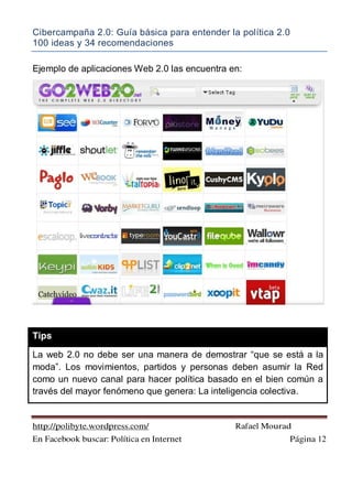 Cibercampaña 2.0: Guía básica para entender la política 2.0
100 ideas y 34 recomendaciones
http://polibyte.wordpress.com/ Rafael Mourad
En Facebook buscar: Política en Internet Página 12
Ejemplo de aplicaciones Web 2.0 las encuentra en:
Tips
La web 2.0 no debe ser una manera de demostrar “que se está a la
moda”. Los movimientos, partidos y personas deben asumir la Red
como un nuevo canal para hacer política basado en el bien común a
través del mayor fenómeno que genera: La inteligencia colectiva.
 