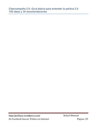 Cibercampaña 2.0: Guía básica para entender la política 2.0
100 ideas y 34 recomendaciones
http://polibyte.wordpress.com/ Rafael Mourad
En Facebook buscar: Política en Internet Página 129
 