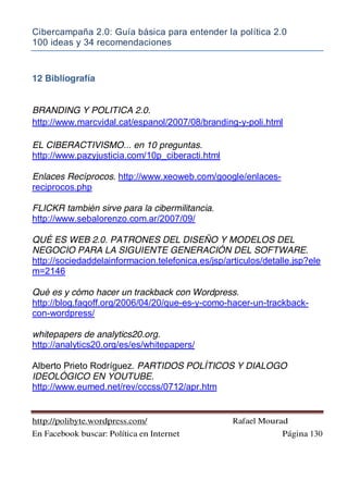 Cibercampaña 2.0: Guía básica para entender la política 2.0
100 ideas y 34 recomendaciones
http://polibyte.wordpress.com/ Rafael Mourad
En Facebook buscar: Política en Internet Página 130
12 Bibliografía
BRANDING Y POLITICA 2.0.
http://www.marcvidal.cat/espanol/2007/08/branding-y-poli.html
EL CIBERACTIVISMO... en 10 preguntas.
http://www.pazyjusticia.com/10p_ciberacti.html
Enlaces Recíprocos. http://www.xeoweb.com/google/enlaces-
reciprocos.php
FLICKR también sirve para la cibermilitancia.
http://www.sebalorenzo.com.ar/2007/09/
QUÉ ES WEB 2.0. PATRONES DEL DISEÑO Y MODELOS DEL
NEGOCIO PARA LA SIGUIENTE GENERACIÓN DEL SOFTWARE.
http://sociedaddelainformacion.telefonica.es/jsp/articulos/detalle.jsp?ele
m=2146
Qué es y cómo hacer un trackback con Wordpress.
http://blog.faqoff.org/2006/04/20/que-es-y-como-hacer-un-trackback-
con-wordpress/
whitepapers de analytics20.org.
http://analytics20.org/es/es/whitepapers/
Alberto Prieto Rodríguez. PARTIDOS POLÍTICOS Y DIALOGO
IDEOLÓGICO EN YOUTUBE.
http://www.eumed.net/rev/cccss/0712/apr.htm
 