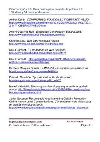Cibercampaña 2.0: Guía básica para entender la política 2.0
100 ideas y 34 recomendaciones
http://polibyte.wordpress.com/ Rafael Mourad
En Facebook buscar: Política en Internet Página 131
Andres Durán. COMPROMISO, POLITICA 2.0 Y CIBERACTIVISMO.
http://www.atinabiobio.cl/content/view/403/COMPROMISO_POLITICA_
2_0_Y_CIBERACTIVISMO.html
Antoni Gutiérrez-Rubí. Elecciones Generales en España 2008.
http://www.generales2008.info/category/analisis/
Christian Leal. Web 2.0 Promesa o Ficción.
http://www.mouse.cl/2005/rep/11/04/index.asp
David Boronat.. 15 tendencias en Web Analytics.
http://www.persuabilidad.com/default.asp?cat=71
Davis Boronat. . http://unplisplas.com/2006/11/01/la-persuabilidad-
politica-y-elecciones-en-catalunya/
Dr. Pere Marquès Graells. La Web 2.0 y sus aplicaciones didácticas.
http://dewey.uab.es/pmarques/web20.htm
Eduardo Manchón. Tipos de evaluación de sitios web.
http://www.alzado.org/articulo.php?id_art=75
Ismael Valladolid. 20 consejos sobre bloguear que nadie te ha dado
nunca. http://lamediahostia.blogspot.com/2008/04/20-consejos-sobre-
bloguear-que-nadie-te.html
Javier Gosende/ Responsable Área Marketing Digital y Promoción
Online Human Level Communications. Cómo obtener más visitas para
mi blog 25 consejos a seguir.
http://www.microsoft.com/spain/empresas/internet/visitas_blog.mspx
 