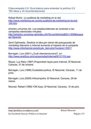 Cibercampaña 2.0: Guía básica para entender la política 2.0
100 ideas y 34 recomendaciones
http://polibyte.wordpress.com/ Rafael Mourad
En Facebook buscar: Política en Internet Página 133
Rafael Muñiz. La auditoria de marketing en la red.
http://www.marketing-xxi.com/la-auditoria-de-marketing-en-la-red-
144.htm
wharton.universia.net. Los estadounidenses se conectan a las
campañas electorales virtuales.
http://wharton.universia.net/index.cfm?fa=printArticle&ID=1459&langua
ge=Spanish
Zenit Optimedia. Destinar el diez por ciento del presupuesto de
marketing televisivo a Internet aumenta el impacto de la campaña.
http://www.infochannel.es/articulo_item.php?numero=10517
Barragán, Luis (2001) ¿Cuál ciberdemocracia?, en:
http://www.analitica.com/va/sociedad/internet/8131153.asp
Reyes, Luz Mely (1997) Propondrán leyes para Internet, El Nacional,
Caracas, 31 de octubre.
Barragán, Luis (1999) Ciudadela política, El Nacional, Caracas, 11 de
junio.
Barragán, Luis (2000) Infocampaña, El Nacional, Caracas, 29 de
marzo.
Mourad, Rafael (1999) Y2K boys, El Nacional, Caracas, 12 de julio.
 