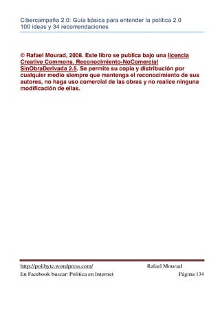 Cibercampaña 2.0: Guía básica para entender la política 2.0
100 ideas y 34 recomendaciones
http://polibyte.wordpress.com/ Rafael Mourad
En Facebook buscar: Política en Internet Página 134
© Rafael Mourad, 2008. Este libro se publica bajo una licencia
Creative Commons. Reconocimiento-NoComercial
SinObraDerivada 2.5. Se permite su copia y distribución por
cualquier medio siempre que mantenga el reconocimiento de sus
autores, no haga uso comercial de las obras y no realice ninguna
modificación de ellas.
 