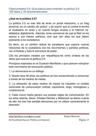 Cibercampaña 2.0: Guía básica para entender la política 2.0
100 ideas y 34 recomendaciones
http://polibyte.wordpress.com/ Rafael Mourad
En Facebook buscar: Política en Internet Página 13
¿Qué es la política 2.0?
La política 2.0 va más allá de tener un portal interactivo, o un blog
personal; es un cambio de actitud y de asumir que el control lo tendrá
el ciudadano en tanto y en cuanto tengan acceso a la Internet, se
alfabetice digitalmente. Además, tome conciencia de que la Red no los
acerca a sus líderes políticos, sino que son ellos los que deben
acercarse a los ciudadanos.
Es decir, es un cambio radical de paradigma que supone nuevas
relaciones de la ciudadanía con los movimientos y partidos políticos,
con el Estado y toda la estructura de poder.
Cito los principios creados por netpolitique.net como síntesis de las
ideas que mueven la política 2.0:
Principios inspirados en el Cluetrain Manifiesto y que parecen reinspirar
este movimiento de renovación política:
1. La democracia es un diálogo.
2. Desde hace 50 años, los políticos se han acostumbrado a comunicar
a través de los medios de masas.
3. La utilización de estos medios de masas ha impuesto un modelo
dominante de comunicación vertical: impersonal, largo, homogéneo y
unidireccional.
4. Cada nuevo medio genera sus propias reglas de comunicación. En
los años setenta, Nixon, Chaban-Delmas y Mitterrand se dieron cuenta
de ello: los tres han perdido elecciones por no utilizar correctamente la
televisión.
 
