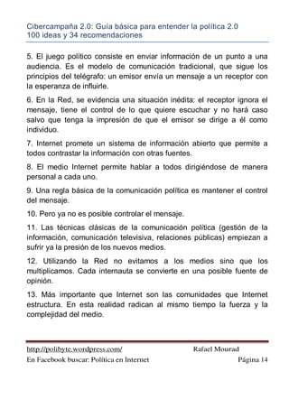 Cibercampaña 2.0: Guía básica para entender la política 2.0
100 ideas y 34 recomendaciones
http://polibyte.wordpress.com/ Rafael Mourad
En Facebook buscar: Política en Internet Página 14
5. El juego político consiste en enviar información de un punto a una
audiencia. Es el modelo de comunicación tradicional, que sigue los
principios del telégrafo: un emisor envía un mensaje a un receptor con
la esperanza de influirle.
6. En la Red, se evidencia una situación inédita: el receptor ignora el
mensaje, tiene el control de lo que quiere escuchar y no hará caso
salvo que tenga la impresión de que el emisor se dirige a él como
individuo.
7. Internet promete un sistema de información abierto que permite a
todos contrastar la información con otras fuentes.
8. El medio Internet permite hablar a todos dirigiéndose de manera
personal a cada uno.
9. Una regla básica de la comunicación política es mantener el control
del mensaje.
10. Pero ya no es posible controlar el mensaje.
11. Las técnicas clásicas de la comunicación política (gestión de la
información, comunicación televisiva, relaciones públicas) empiezan a
sufrir ya la presión de los nuevos medios.
12. Utilizando la Red no evitamos a los medios sino que los
multiplicamos. Cada internauta se convierte en una posible fuente de
opinión.
13. Más importante que Internet son las comunidades que Internet
estructura. En esta realidad radican al mismo tiempo la fuerza y la
complejidad del medio.
 