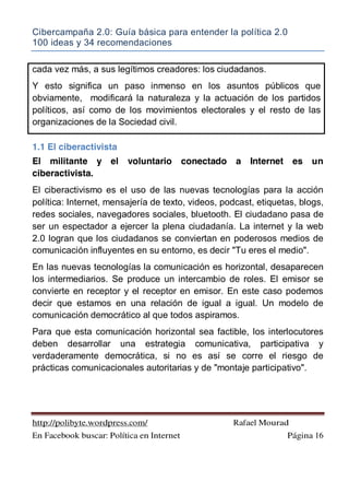 Cibercampaña 2.0: Guía básica para entender la política 2.0
100 ideas y 34 recomendaciones
http://polibyte.wordpress.com/ Rafael Mourad
En Facebook buscar: Política en Internet Página 16
cada vez más, a sus legítimos creadores: los ciudadanos.
Y esto significa un paso inmenso en los asuntos públicos que
obviamente, modificará la naturaleza y la actuación de los partidos
políticos, así como de los movimientos electorales y el resto de las
organizaciones de la Sociedad civil.
1.1 El ciberactivista
El militante y el voluntario conectado a Internet es un
ciberactivista.
El ciberactivismo es el uso de las nuevas tecnologías para la acción
política: Internet, mensajería de texto, videos, podcast, etiquetas, blogs,
redes sociales, navegadores sociales, bluetooth. El ciudadano pasa de
ser un espectador a ejercer la plena ciudadanía. La internet y la web
2.0 logran que los ciudadanos se conviertan en poderosos medios de
comunicación influyentes en su entorno, es decir "Tu eres el medio".
En las nuevas tecnologías la comunicación es horizontal, desaparecen
los intermediarios. Se produce un intercambio de roles. El emisor se
convierte en receptor y el receptor en emisor. En este caso podemos
decir que estamos en una relación de igual a igual. Un modelo de
comunicación democrático al que todos aspiramos.
Para que esta comunicación horizontal sea factible, los interlocutores
deben desarrollar una estrategia comunicativa, participativa y
verdaderamente democrática, si no es así se corre el riesgo de
prácticas comunicacionales autoritarias y de "montaje participativo".
 