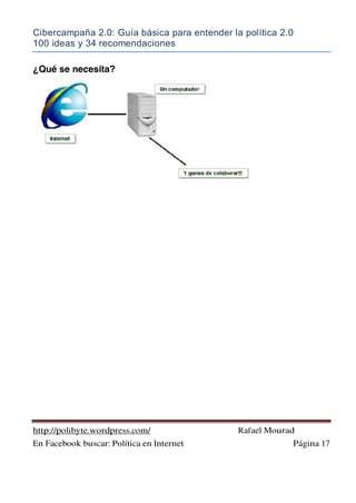 Cibercampaña 2.0: Guía básica para entender la política 2.0
100 ideas y 34 recomendaciones
http://polibyte.wordpress.com/ Rafael Mourad
En Facebook buscar: Política en Internet Página 17
¿Qué se necesita?
 