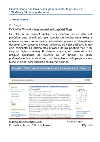 Cibercampaña 2.0: Guía básica para entender la política 2.0
100 ideas y 34 recomendaciones
http://polibyte.wordpress.com/ Rafael Mourad
En Facebook buscar: Política en Internet Página 20
2 Comunicarse
2.1 Blogs
Definición Wikipedia (http://es.wikipedia.org/wiki/Blog)
Un blog, o en español también una bitácora, es un sitio web
periódicamente actualizado que recopila cronológicamente textos o
artículos de uno o varios autores, apareciendo primero el más reciente,
donde el autor conserva siempre la libertad de dejar publicado lo que
crea pertinente. El término blog proviene de las palabras web y log
('log' en inglés = diario). El término bitácora, en referencia a los
antiguos cuadernos de bitácora de los barcos, se utiliza
preferentemente cuando el autor escribe sobre su vida propia como si
fuese un diario, pero publicado en Internet en línea.
 