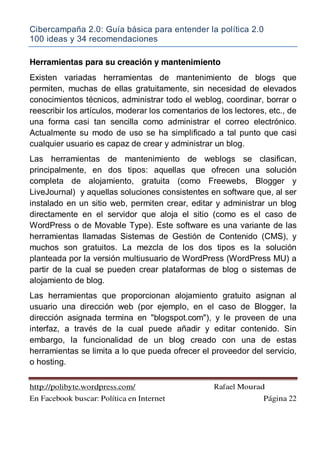 Cibercampaña 2.0: Guía básica para entender la política 2.0
100 ideas y 34 recomendaciones
http://polibyte.wordpress.com/ Rafael Mourad
En Facebook buscar: Política en Internet Página 22
Herramientas para su creación y mantenimiento
Existen variadas herramientas de mantenimiento de blogs que
permiten, muchas de ellas gratuitamente, sin necesidad de elevados
conocimientos técnicos, administrar todo el weblog, coordinar, borrar o
reescribir los artículos, moderar los comentarios de los lectores, etc., de
una forma casi tan sencilla como administrar el correo electrónico.
Actualmente su modo de uso se ha simplificado a tal punto que casi
cualquier usuario es capaz de crear y administrar un blog.
Las herramientas de mantenimiento de weblogs se clasifican,
principalmente, en dos tipos: aquellas que ofrecen una solución
completa de alojamiento, gratuita (como Freewebs, Blogger y
LiveJournal) y aquellas soluciones consistentes en software que, al ser
instalado en un sitio web, permiten crear, editar y administrar un blog
directamente en el servidor que aloja el sitio (como es el caso de
WordPress o de Movable Type). Este software es una variante de las
herramientas llamadas Sistemas de Gestión de Contenido (CMS), y
muchos son gratuitos. La mezcla de los dos tipos es la solución
planteada por la versión multiusuario de WordPress (WordPress MU) a
partir de la cual se pueden crear plataformas de blog o sistemas de
alojamiento de blog.
Las herramientas que proporcionan alojamiento gratuito asignan al
usuario una dirección web (por ejemplo, en el caso de Blogger, la
dirección asignada termina en "blogspot.com"), y le proveen de una
interfaz, a través de la cual puede añadir y editar contenido. Sin
embargo, la funcionalidad de un blog creado con una de estas
herramientas se limita a lo que pueda ofrecer el proveedor del servicio,
o hosting.
 