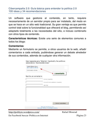 Cibercampaña 2.0: Guía básica para entender la política 2.0
100 ideas y 34 recomendaciones
http://polibyte.wordpress.com/ Rafael Mourad
En Facebook buscar: Política en Internet Página 23
Un software que gestione el contenido, en tanto, requiere
necesariamente de un servidor propio para ser instalado, del modo en
que se hace en un sitio web tradicional. Su gran ventaja es que permite
control total sobre la funcionalidad que ofrecerá el blog, permitiendo así
adaptarlo totalmente a las necesidades del sitio, e incluso combinarlo
con otros tipos de contenido.
Características técnicas: Existe una serie de elementos comunes a
todos los blogs:
Comentarios:
Mediante un formulario se permite, a otros usuarios de la web, añadir
comentarios a cada entrada, pudiéndose generar un debate alrededor
de sus contenidos, además de cualquier otra información.
 