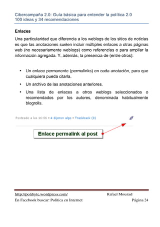 Cibercampaña 2.0: Guía básica para entender la política 2.0
100 ideas y 34 recomendaciones
http://polibyte.wordpress.com/ Rafael Mourad
En Facebook buscar: Política en Internet Página 24
Enlaces
Una particularidad que diferencia a los weblogs de los sitios de noticias
es que las anotaciones suelen incluir múltiples enlaces a otras páginas
web (no necesariamente weblogs) como referencias o para ampliar la
información agregada. Y, además, la presencia de (entre otros):
• Un enlace permanente (permalinks) en cada anotación, para que
cualquiera pueda citarla.
• Un archivo de las anotaciones anteriores.
• Una lista de enlaces a otros weblogs seleccionados o
recomendados por los autores, denominada habitualmente
blogrolls.
 