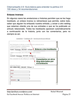 Cibercampaña 2.0: Guía básica para entender la política 2.0
100 ideas y 34 recomendaciones
http://polibyte.wordpress.com/ Rafael Mourad
En Facebook buscar: Política en Internet Página 25
Enlaces inversos
En algunos casos las anotaciones o historias permiten que se les haga
trackback, un enlace inverso (o retroenlace) que permite, sobre todo,
saber que alguien ha enlazado nuestra entrada, y avisar a otro weblog
que estamos citando una de sus entradas o que se ha publicado un
artículo relacionado. Todos los trackbacks aparecen automáticamente
a continuación de la historia, junto con los comentarios, pero no
siempre es así.
 