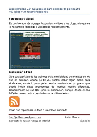 Cibercampaña 2.0: Guía básica para entender la política 2.0
100 ideas y 34 recomendaciones
http://polibyte.wordpress.com/ Rafael Mourad
En Facebook buscar: Política en Internet Página 26
Fotografías y vídeos
Es posible además agregar fotografías y vídeos a los blogs, a lo que se
le ha llamado fotoblogs o videoblogs respectivamente.
Sindicación o Feed
Otra característica de los weblogs es la multiplicidad de formatos en los
que se publican. Aparte de HTML, suelen incluir algún medio para
sindicarlos, es decir, para poder leerlos mediante un programa que
pueda incluir datos procedentes de muchos medios diferentes.
Generalmente se usa RSS para la sindicación, aunque desde el año
2004 ha comenzado a popularizarse también el Atom.
Icono que representa un feed o un enlace sindicado.
 