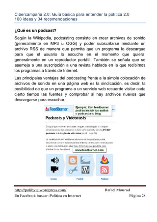 Cibercampaña 2.0: Guía básica para entender la política 2.0
100 ideas y 34 recomendaciones
http://polibyte.wordpress.com/ Rafael Mourad
En Facebook buscar: Política en Internet Página 28
¿Qué es un podcast?
Según la Wikipedia, podcasting consiste en crear archivos de sonido
(generalmente en MP3 u OGG) y poder subscribirse mediante un
archivo RSS de manera que permita que un programa lo descargue
para que el usuario lo escuche en el momento que quiera,
generalmente en un reproductor portátil. También se señala que se
asemeja a una suscripción a una revista hablada en la que recibimos
los programas a través de Internet.
Las principales ventajas del podcasting frente a la simple colocación de
archivos de sonido en una página web es la sindicación, es decir, la
posibilidad de que un programa o un servicio web recuerde visitar cada
cierto tiempo las fuentes y comprobar si hay archivos nuevos que
descargarse para escuchar.
 