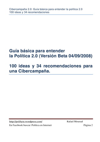 Cibercampaña 2.0: Guía básica para entender la política 2.0
100 ideas y 34 recomendaciones
http://polibyte.wordpress.com/ Rafael Mourad
En Facebook buscar: Política en Internet Página 2
Guía básica para entender
la Política 2.0 (Versión Beta 04/09/2008)
100 ideas y 34 recomendaciones para
una Cibercampaña.
 