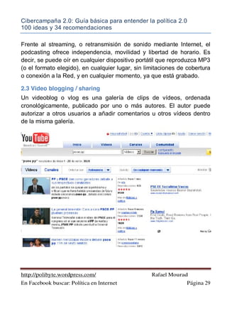 Cibercampaña 2.0: Guía básica para entender la política 2.0
100 ideas y 34 recomendaciones
http://polibyte.wordpress.com/ Rafael Mourad
En Facebook buscar: Política en Internet Página 29
Frente al streaming, o retransmisión de sonido mediante Internet, el
podcasting ofrece independencia, movilidad y libertad de horario. Es
decir, se puede oír en cualquier dispositivo portátil que reproduzca MP3
(o el formato elegido), en cualquier lugar, sin limitaciones de cobertura
o conexión a la Red, y en cualquier momento, ya que está grabado.
2.3 Video blogging / sharing
Un videoblog o vlog es una galería de clips de vídeos, ordenada
cronológicamente, publicado por uno o más autores. El autor puede
autorizar a otros usuarios a añadir comentarios u otros vídeos dentro
de la misma galería.
 