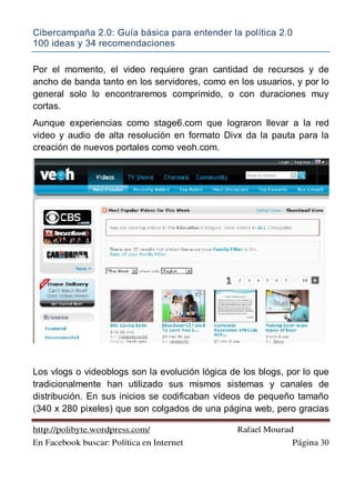 Cibercampaña 2.0: Guía básica para entender la política 2.0
100 ideas y 34 recomendaciones
http://polibyte.wordpress.com/ Rafael Mourad
En Facebook buscar: Política en Internet Página 30
Por el momento, el video requiere gran cantidad de recursos y de
ancho de banda tanto en los servidores, como en los usuarios, y por lo
general solo lo encontraremos comprimido, o con duraciones muy
cortas.
Aunque experiencias como stage6.com que lograron llevar a la red
video y audio de alta resolución en formato Divx da la pauta para la
creación de nuevos portales como veoh.com.
Los vlogs o videoblogs son la evolución lógica de los blogs, por lo que
tradicionalmente han utilizado sus mismos sistemas y canales de
distribución. En sus inicios se codificaban vídeos de pequeño tamaño
(340 x 280 pixeles) que son colgados de una página web, pero gracias
 