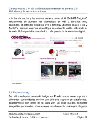 Cibercampaña 2.0: Guía básica para entender la política 2.0
100 ideas y 34 recomendaciones
http://polibyte.wordpress.com/ Rafael Mourad
En Facebook buscar: Política en Internet Página 31
a la banda ancha y los nuevos codecs como el H.264/MPEG-4_AVC
actualmente se pueden ver videoblogs en HD o tamaños muy
parecidos, el estándar actual es 640 x 480 muy utilizado para el iPod y
AppleTV, aunque muchos videoblogs actualmente están utilizando el
formato 16:9 o pantalla panorámica, más propio de la televisión digital.
2.4 Photo sharing
Son sitios web para compartir imágenes. Puede usarse como soporte a
diferentes comunidades on-line con diferente soporte en plataformas,
generalmente son parte de la Web 2.0. En ellos puedes compartir
fotografías personales, el servicio es mundialmente usado por bloggers
 