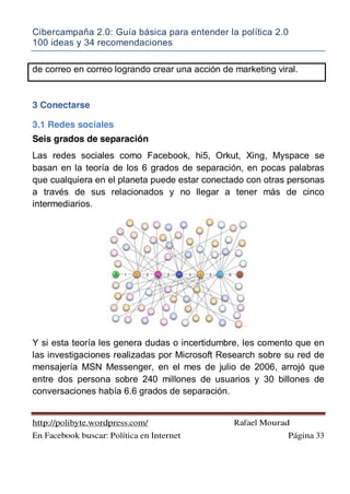 Cibercampaña 2.0: Guía básica para entender la política 2.0
100 ideas y 34 recomendaciones
http://polibyte.wordpress.com/ Rafael Mourad
En Facebook buscar: Política en Internet Página 33
de correo en correo logrando crear una acción de marketing viral.
3 Conectarse
3.1 Redes sociales
Seis grados de separación
Las redes sociales como Facebook, hi5, Orkut, Xing, Myspace se
basan en la teoría de los 6 grados de separación, en pocas palabras
que cualquiera en el planeta puede estar conectado con otras personas
a través de sus relacionados y no llegar a tener más de cinco
intermediarios.
Y si esta teoría les genera dudas o incertidumbre, les comento que en
las investigaciones realizadas por Microsoft Research sobre su red de
mensajería MSN Messenger, en el mes de julio de 2006, arrojó que
entre dos persona sobre 240 millones de usuarios y 30 billones de
conversaciones había 6.6 grados de separación.
 