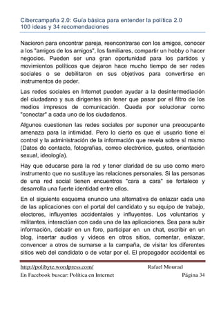 Cibercampaña 2.0: Guía básica para entender la política 2.0
100 ideas y 34 recomendaciones
http://polibyte.wordpress.com/ Rafael Mourad
En Facebook buscar: Política en Internet Página 34
Nacieron para encontrar pareja, reencontrarse con los amigos, conocer
a los "amigos de los amigos", los familiares, compartir un hobby o hacer
negocios. Pueden ser una gran oportunidad para los partidos y
movimientos políticos que dejaron hace mucho tiempo de ser redes
sociales o se debilitaron en sus objetivos para convertirse en
instrumentos de poder.
Las redes sociales en Internet pueden ayudar a la desintermediación
del ciudadano y sus dirigentes sin tener que pasar por el filtro de los
medios impresos de comunicación. Queda por solucionar como
"conectar" a cada uno de los ciudadanos.
Algunos cuestionan las redes sociales por suponer una preocupante
amenaza para la intimidad. Pero lo cierto es que el usuario tiene el
control y la administración de la información que revela sobre sí mismo
(Datos de contacto, fotografías, correo electrónico, gustos, orientación
sexual, ideología).
Hay que educarse para la red y tener claridad de su uso como mero
instrumento que no sustituye las relaciones personales. Si las personas
de una red social tienen encuentros "cara a cara" se fortalece y
desarrolla una fuerte identidad entre ellos.
En el siguiente esquema enuncio una alternativa de enlazar cada una
de las aplicaciones con el portal del candidato y su equipo de trabajo,
electores, influyentes accidentales y influyentes. Los voluntarios y
militantes, interactúan con cada una de las aplicaciones. Sea para subir
información, debatir en un foro, participar en un chat, escribir en un
blog, insertar audios y videos en otros sitios, comentar, enlazar,
convencer a otros de sumarse a la campaña, de visitar los diferentes
sitios web del candidato o de votar por el. El propagador accidental es
 