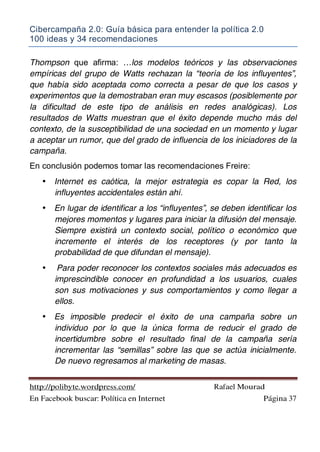 Cibercampaña 2.0: Guía básica para entender la política 2.0
100 ideas y 34 recomendaciones
http://polibyte.wordpress.com/ Rafael Mourad
En Facebook buscar: Política en Internet Página 37
Thompson que afirma: …los modelos teóricos y las observaciones
empíricas del grupo de Watts rechazan la “teoría de los influyentes”,
que había sido aceptada como correcta a pesar de que los casos y
experimentos que la demostraban eran muy escasos (posiblemente por
la dificultad de este tipo de análisis en redes analógicas). Los
resultados de Watts muestran que el éxito depende mucho más del
contexto, de la susceptibilidad de una sociedad en un momento y lugar
a aceptar un rumor, que del grado de influencia de los iniciadores de la
campaña.
En conclusión podemos tomar las recomendaciones Freire:
• Internet es caótica, la mejor estrategia es copar la Red, los
influyentes accidentales están ahí.
• En lugar de identificar a los “influyentes”, se deben identificar los
mejores momentos y lugares para iniciar la difusión del mensaje.
Siempre existirá un contexto social, político o económico que
incremente el interés de los receptores (y por tanto la
probabilidad de que difundan el mensaje).
• Para poder reconocer los contextos sociales más adecuados es
imprescindible conocer en profundidad a los usuarios, cuales
son sus motivaciones y sus comportamientos y como llegar a
ellos.
• Es imposible predecir el éxito de una campaña sobre un
individuo por lo que la única forma de reducir el grado de
incertidumbre sobre el resultado final de la campaña sería
incrementar las “semillas” sobre las que se actúa inicialmente.
De nuevo regresamos al marketing de masas.
 