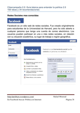 Cibercampaña 2.0: Guía básica para entender la política 2.0
100 ideas y 34 recomendaciones
http://polibyte.wordpress.com/ Rafael Mourad
En Facebook buscar: Política en Internet Página 38
Redes Sociales mas conocidas
Facebook es un sitio web de redes sociales. Fue creado originalmente
para estudiantes de la Universidad de Harvard, pero ha sido abierto a
cualquier persona que tenga una cuenta de correo electrónico. Los
usuarios pueden participar en una o más redes sociales, en relación
con su situación académica, su lugar de trabajo o región geográfica.
 
